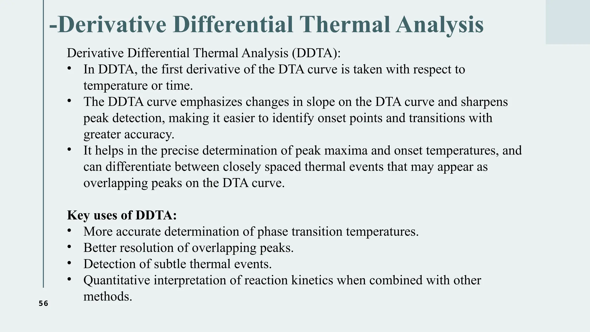 56
-Derivative Differential Thermal Analysis
Derivative Differential Thermal Analysis (DDTA):
• In DDTA, the first derivative of the DTA curve is taken with respect to
temperature or time.
• The DDTA curve emphasizes changes in slope on the DTA curve and sharpens
peak detection, making it easier to identify onset points and transitions with
greater accuracy.
• It helps in the precise determination of peak maxima and onset temperatures, and
can differentiate between closely spaced thermal events that may appear as
overlapping peaks on the DTA curve.
Key uses of DDTA:
• More accurate determination of phase transition temperatures.
• Better resolution of overlapping peaks.
• Detection of subtle thermal events.
• Quantitative interpretation of reaction kinetics when combined with other
methods.
 