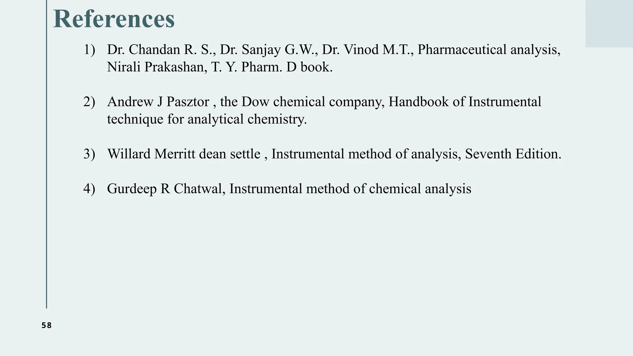 58
References
1) Dr. Chandan R. S., Dr. Sanjay G.W., Dr. Vinod M.T., Pharmaceutical analysis,
Nirali Prakashan, T. Y. Pharm. D book.
2) Andrew J Pasztor , the Dow chemical company, Handbook of Instrumental
technique for analytical chemistry.
3) Willard Merritt dean settle , Instrumental method of analysis, Seventh Edition.
4) Gurdeep R Chatwal, Instrumental method of chemical analysis
 