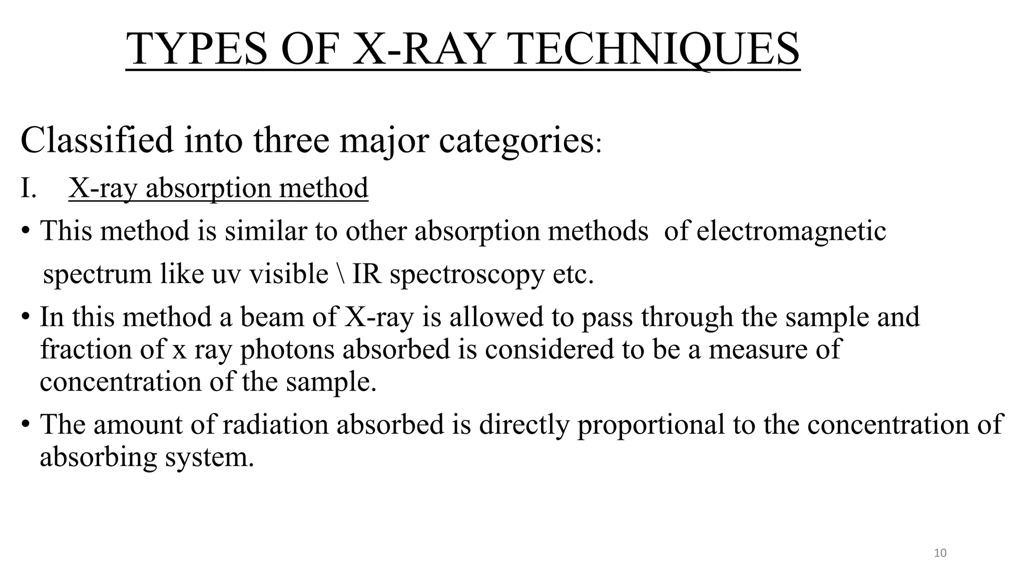 TYPES OF X-RAY TECHNIQUES
Classified into three major categories:
I. X-ray absorption method
• This method is similar to other absorption methods of electromagnetic
spectrum like uv visible  IR spectroscopy etc.
• In this method a beam of X-ray is allowed to pass through the sample and
fraction of x ray photons absorbed is considered to be a measure of
concentration of the sample.
• The amount of radiation absorbed is directly proportional to the concentration of
absorbing system.
10
 