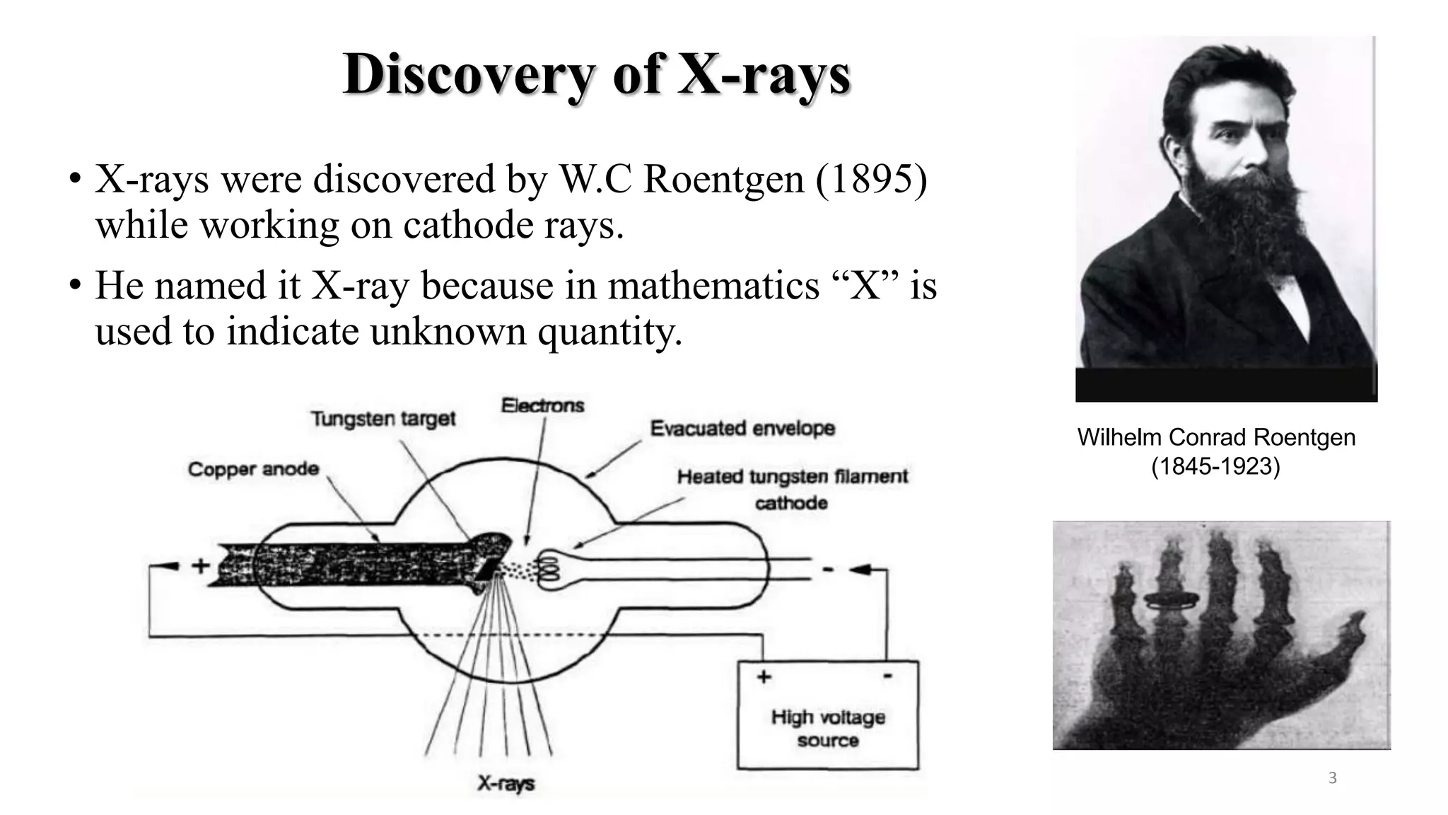 Discovery of X-rays
• X-rays were discovered by W.C Roentgen (1895)
while working on cathode rays.
• He named it X-ray because in mathematics “X” is
used to indicate unknown quantity.
Wilhelm Conrad Roentgen
(1845-1923)
3
 