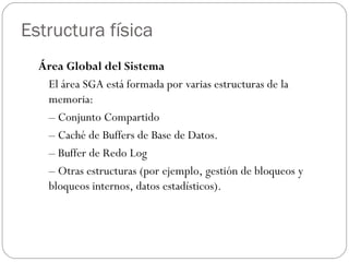 Estructura física Área Global del Sistema  El área SGA está formada por varias estructuras de la memoria:  –  Conjunto Compartido  –  Caché de Buffers de Base de Datos.  –  Buffer de Redo Log  –  Otras estructuras (por ejemplo, gestión de bloqueos y bloqueos internos, datos estadísticos). 