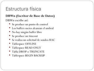 Estructura física DBWn (Escritor de Base de Datos)  DBWn escribe así:  Se produce un punto de control  Los buffers sucios alcanzan el umbral  No hay ningún buffer libre  Se produce un timeout  Se realiza un solicitud de sondeo RAC  Tablespace OFFLINE  Tablespace READ ONLY  Tabla DROP o TRUNCATE  Tablespace BEGIN BACKUP  