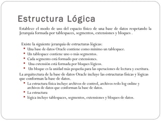 Estructura Lógica Establece el modo de uso del espacio físico de una base de datos respetando la Jerarquía formada por tablespaces, segmentos, extensiones y bloques . Existe la siguiente jerarquía de estructuras lógicas:  Una base de datos Oracle contiene como mínimo un tablespace.  Un tablespace contiene uno o más segmentos.  Cada segmento está formado por extensiones.  Una extensión está formada por bloques lógicos.  Un bloque es la unidad más pequeña para las operaciones de lectura y escritura.  La arquitectura de la base de datos Oracle incluye las estructuras físicas y lógicas que conforman la base de datos.  La estructura física incluye archivos de control, archivos redo log online y archivos de datos que conforman la base de datos.  La estructura  lógica incluye tablespaces, segmentos, extensiones y bloques de datos.  