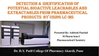 Detection & identification of
Potential Bioactive Leachables and
Extractables from Pharmaceutical
Products By Using LC-MS
Presented By: Ashitosh Panchal
M Pharm Sem-I
Pharmaceutical Chemistry
Dr. D.Y. Patil College Of PharmacyAkurdi, Pune
 