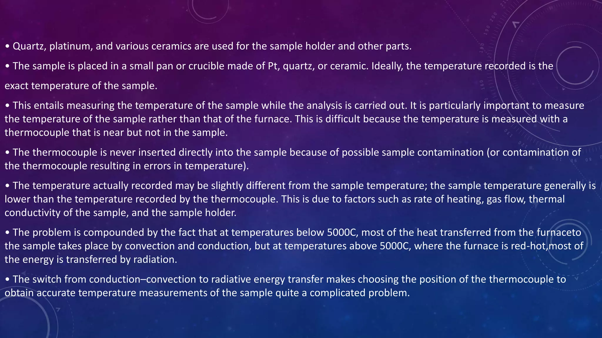 • Quartz, platinum, and various ceramics are used for the sample holder and other parts.
• The sample is placed in a small pan or crucible made of Pt, quartz, or ceramic. Ideally, the temperature recorded is the
exact temperature of the sample.
• This entails measuring the temperature of the sample while the analysis is carried out. It is particularly important to measure
the temperature of the sample rather than that of the furnace. This is difficult because the temperature is measured with a
thermocouple that is near but not in the sample.
• The thermocouple is never inserted directly into the sample because of possible sample contamination (or contamination of
the thermocouple resulting in errors in temperature).
• The temperature actually recorded may be slightly different from the sample temperature; the sample temperature generally is
lower than the temperature recorded by the thermocouple. This is due to factors such as rate of heating, gas flow, thermal
conductivity of the sample, and the sample holder.
• The problem is compounded by the fact that at temperatures below 5000C, most of the heat transferred from the furnaceto
the sample takes place by convection and conduction, but at temperatures above 5000C, where the furnace is red-hot,most of
the energy is transferred by radiation.
• The switch from conduction–convection to radiative energy transfer makes choosing the position of the thermocouple to
obtain accurate temperature measurements of the sample quite a complicated problem.
 
