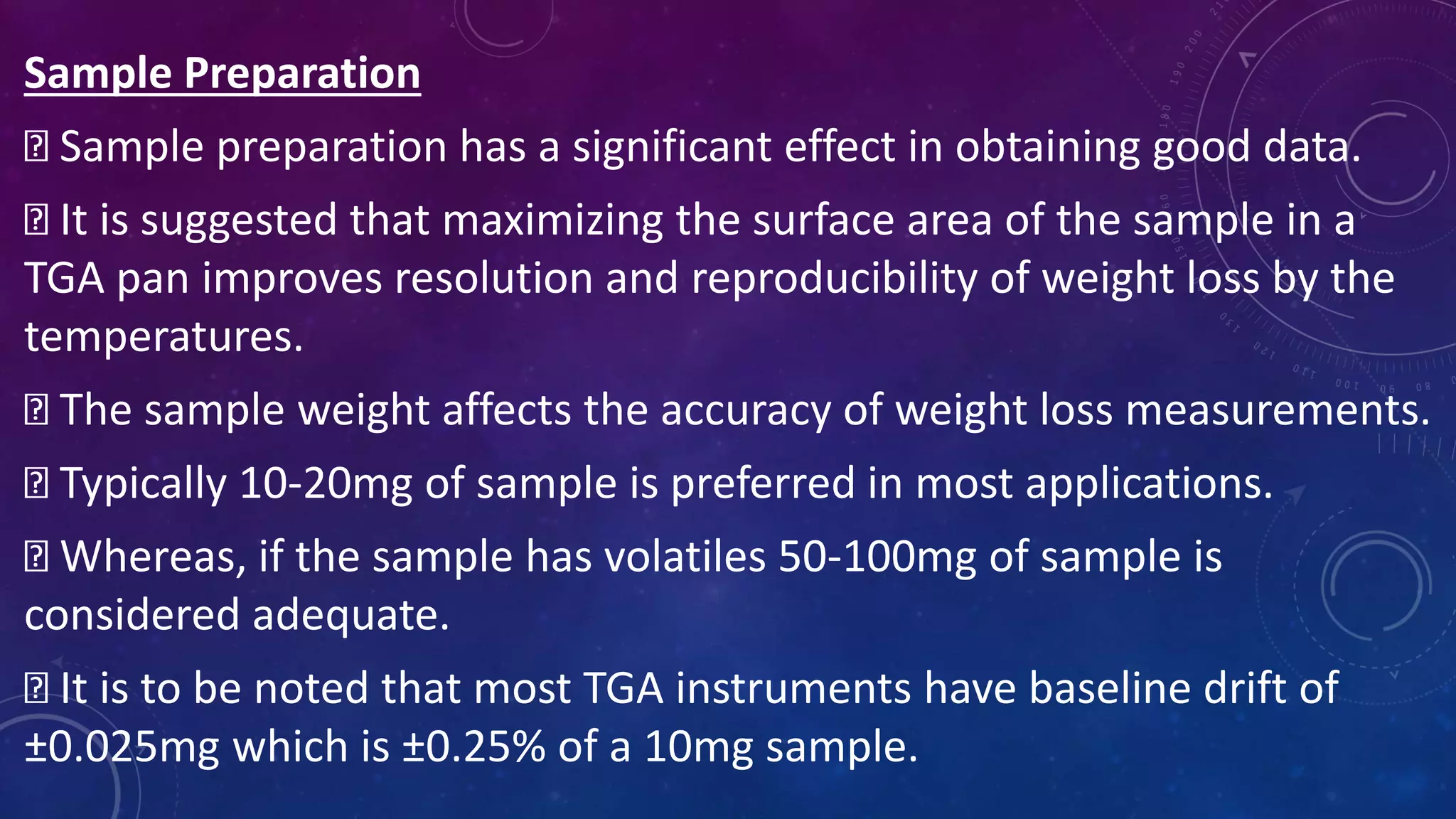 Sample Preparation
Sample preparation has a significant effect in obtaining good data.
It is suggested that maximizing the surface area of the sample in a
TGA pan improves resolution and reproducibility of weight loss by the
temperatures.
The sample weight affects the accuracy of weight loss measurements.
Typically 10-20mg of sample is preferred in most applications.
Whereas, if the sample has volatiles 50-100mg of sample is
considered adequate.
It is to be noted that most TGA instruments have baseline drift of
±0.025mg which is ±0.25% of a 10mg sample.
 