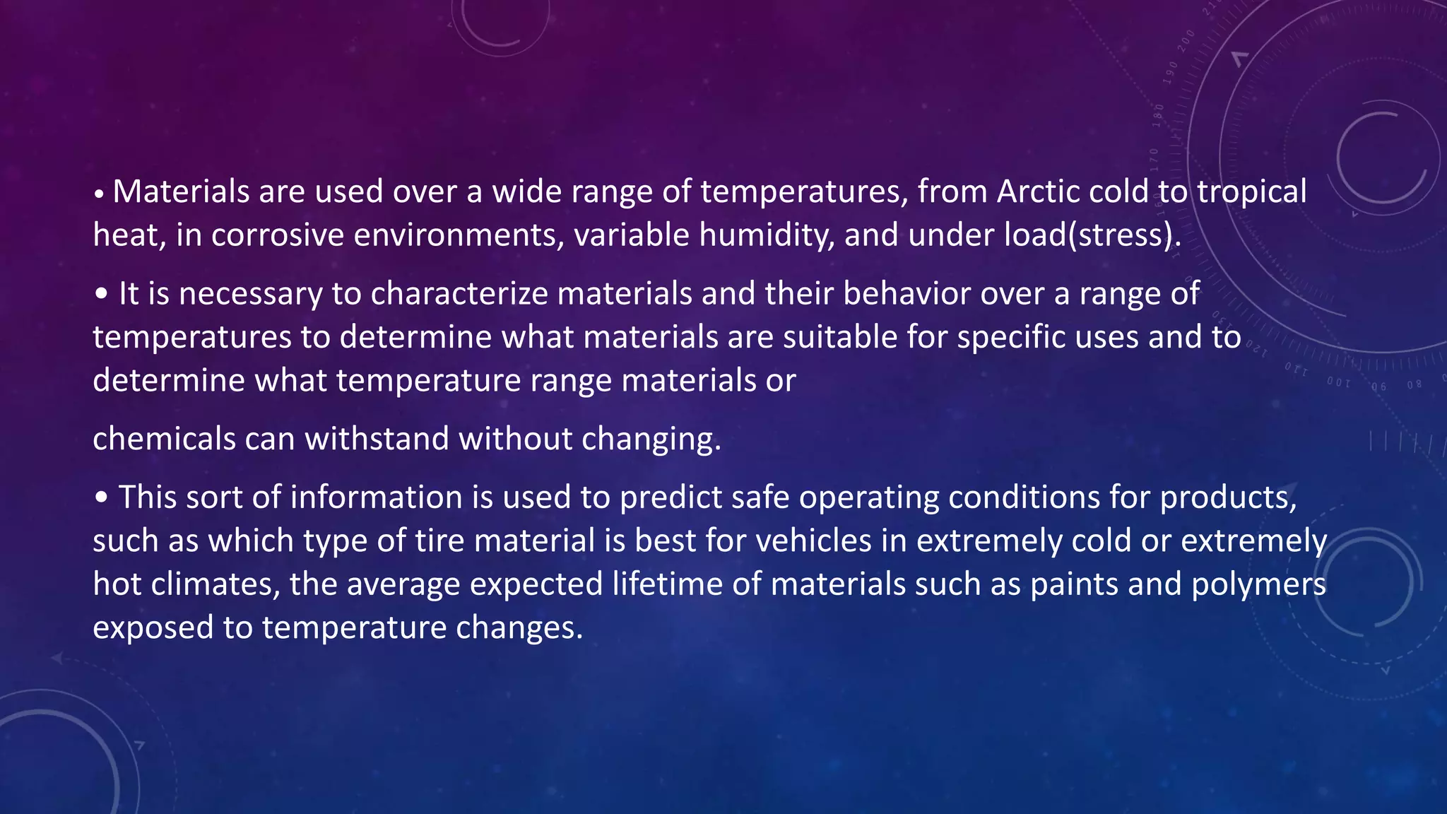 • Materials are used over a wide range of temperatures, from Arctic cold to tropical
heat, in corrosive environments, variable humidity, and under load(stress).
• It is necessary to characterize materials and their behavior over a range of
temperatures to determine what materials are suitable for specific uses and to
determine what temperature range materials or
chemicals can withstand without changing.
• This sort of information is used to predict safe operating conditions for products,
such as which type of tire material is best for vehicles in extremely cold or extremely
hot climates, the average expected lifetime of materials such as paints and polymers
exposed to temperature changes.
 