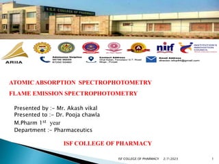 ATOMIC ABSORPTION SPECTROPHOTOMETRY
FLAME EMISSION SPECTROPHOTOMETRY
Presented by :- Mr. Akash vikal
Presented to :- Dr. Pooja chawla
M.Pharm 1st year
Department :- Pharmaceutics
ISF COLLEGE OF PHARMACY
2/7/2023 1
ISF COLLEGE OF PHARMACY
 