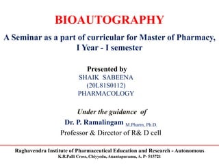 Raghavendra Institute of Pharmaceutical Education and Research - Autonomous
K.R.Palli Cross, Chiyyedu, Anantapuramu, A. P- 515721
BIOAUTOGRAPHY
A Seminar as a part of curricular for Master of Pharmacy,
I Year - I semester
Presented by
SHAIK SABEENA
(20L81S0112)
PHARMACOLOGY
Under the guidance of
Dr. P. Ramalingam M.Pharm, Ph.D.
Professor & Director of R& D cell
 
