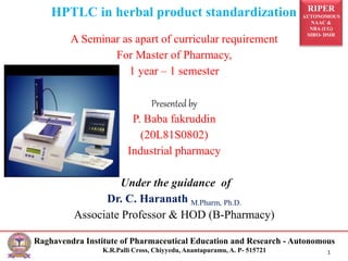 RIPER
AUTONOMOUS
NAAC &
NBA (UG)
SIRO- DSIR
Raghavendra Institute of Pharmaceutical Education and Research - Autonomous
K.R.Palli Cross, Chiyyedu, Anantapuramu, A. P- 515721 1
HPTLC in herbal product standardization
A Seminar as apart of curricular requirement
For Master of Pharmacy,
1 year – 1 semester
Presented by
P. Baba fakruddin
(20L81S0802)
Industrial pharmacy
Under the guidance of
Dr. C. Haranath M.Pharm, Ph.D.
Associate Professor & HOD (B-Pharmacy)
 