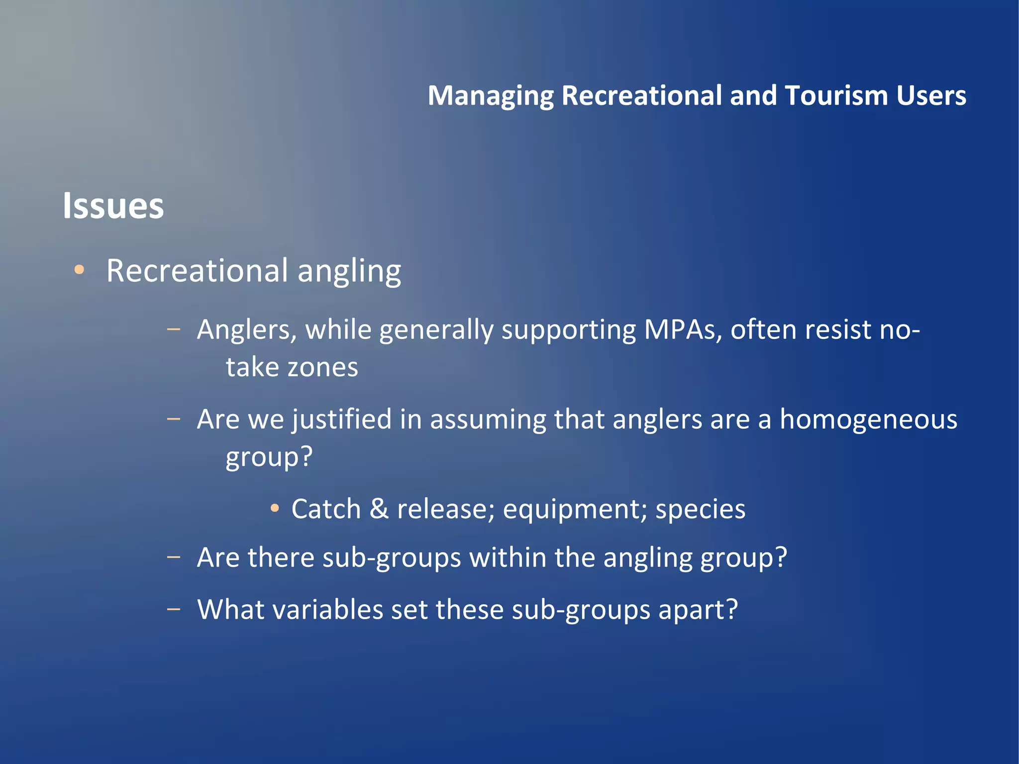 Managing Recreational and Tourism Users


Issues
●   Recreational angling
         –   Anglers, while generally supporting MPAs, often resist no-
               take zones
         –   Are we justified in assuming that anglers are a homogeneous
               group?
                  ●   Catch & release; equipment; species
         –   Are there sub-groups within the angling group?
         –   What variables set these sub-groups apart?
 