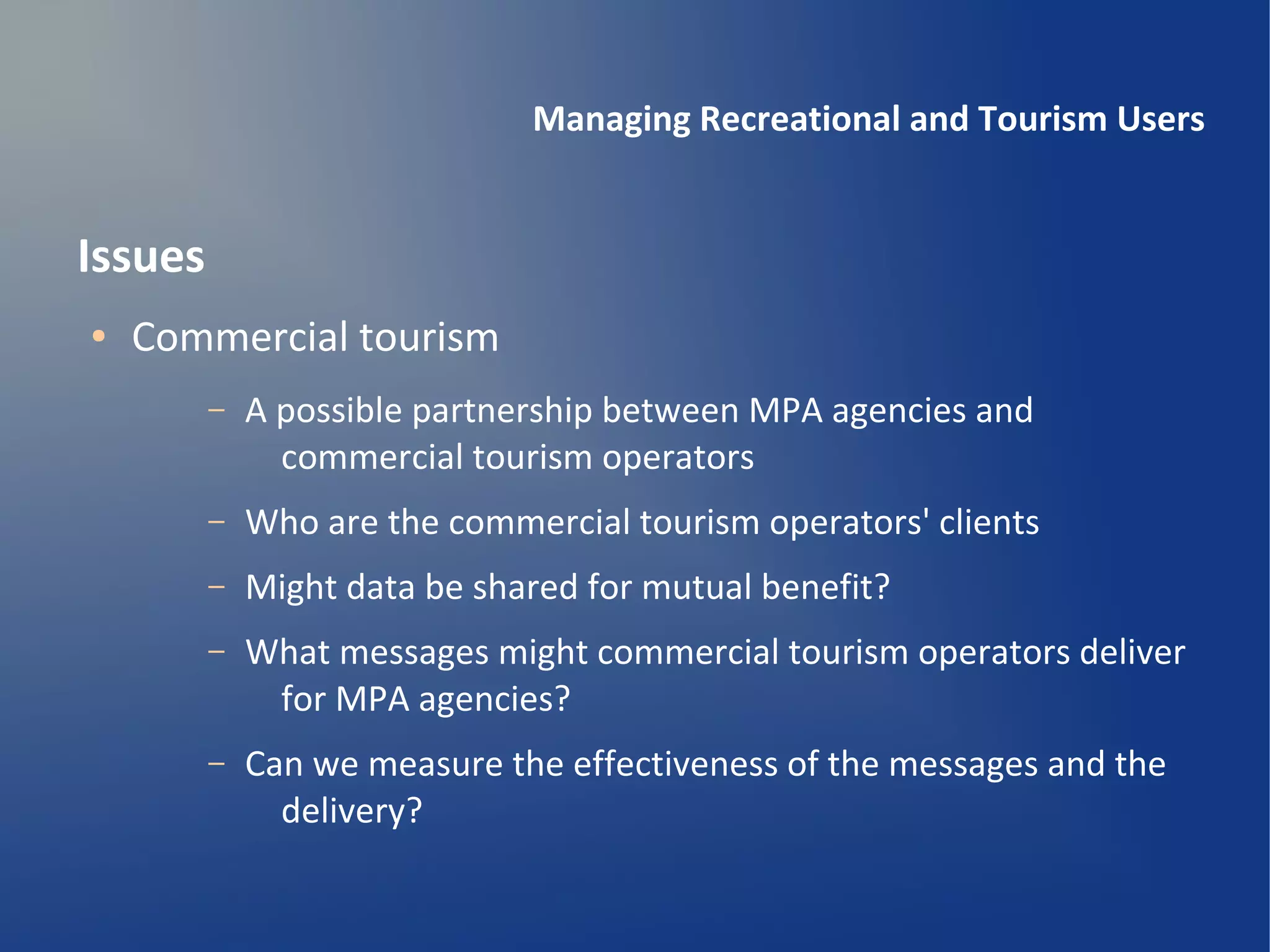 Managing Recreational and Tourism Users


Issues
●   Commercial tourism
         –   A possible partnership between MPA agencies and
               commercial tourism operators
         –   Who are the commercial tourism operators' clients
         –   Might data be shared for mutual benefit?
         –   What messages might commercial tourism operators deliver
              for MPA agencies?
         –   Can we measure the effectiveness of the messages and the
               delivery?
 