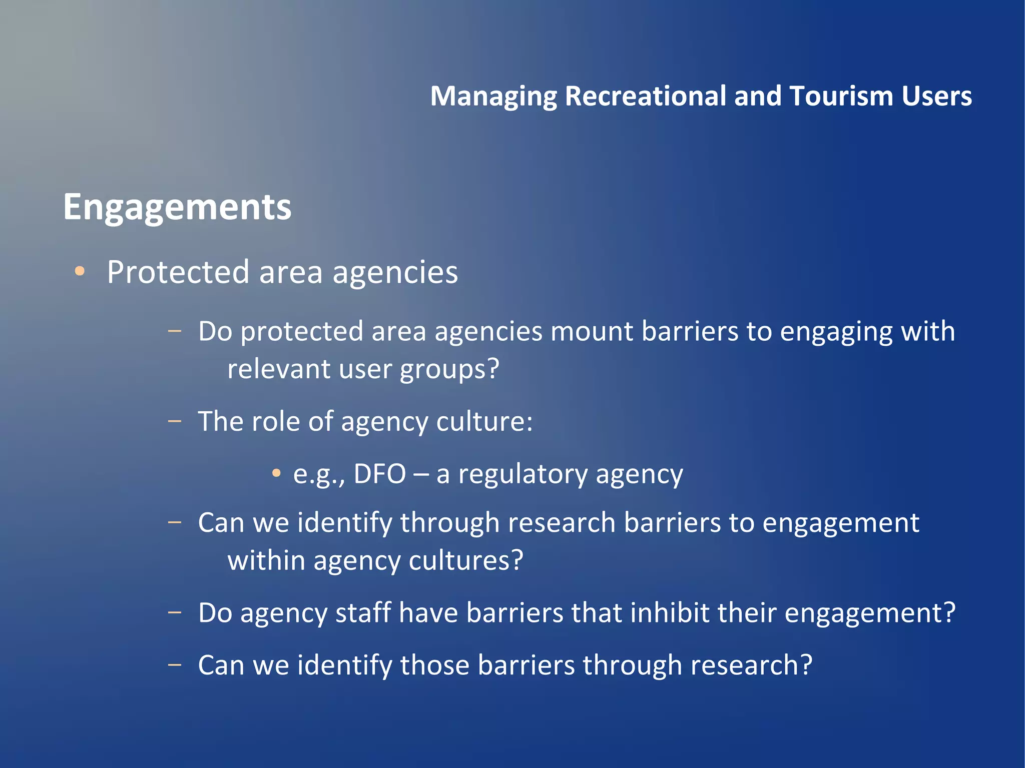 Managing Recreational and Tourism Users


Engagements
●   Protected area agencies
        –   Do protected area agencies mount barriers to engaging with
              relevant user groups?
        –   The role of agency culture:
                 ●   e.g., DFO – a regulatory agency
        –   Can we identify through research barriers to engagement
              within agency cultures?
        –   Do agency staff have barriers that inhibit their engagement?
        –   Can we identify those barriers through research?
 