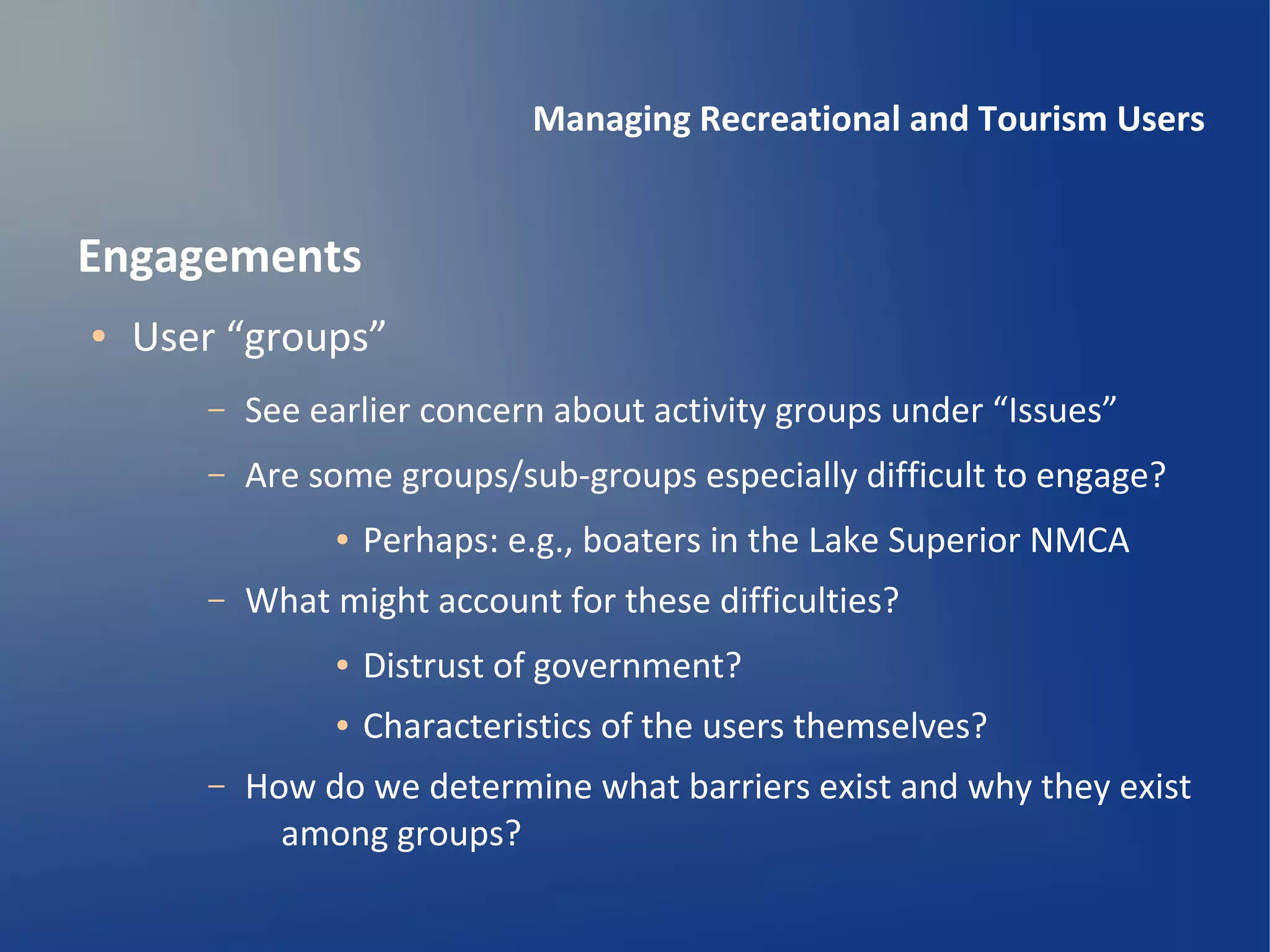 Managing Recreational and Tourism Users


Engagements
●   User “groups”
       –   See earlier concern about activity groups under “Issues”
       –   Are some groups/sub-groups especially difficult to engage?
                ●   Perhaps: e.g., boaters in the Lake Superior NMCA
       –   What might account for these difficulties?
                ●   Distrust of government?
                ●   Characteristics of the users themselves?
       –   How do we determine what barriers exist and why they exist
             among groups?
 