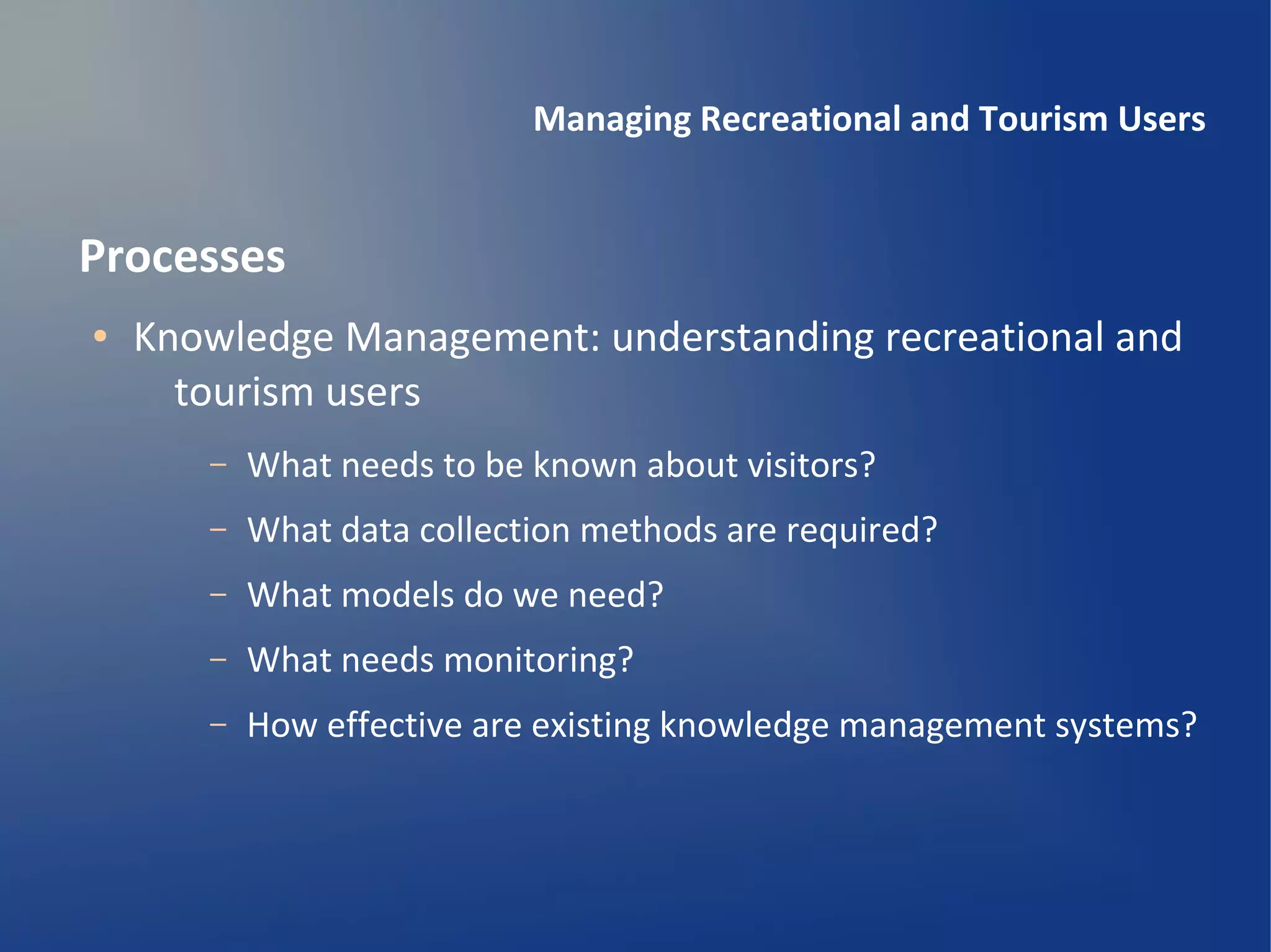 Managing Recreational and Tourism Users


Processes
●   Knowledge Management: understanding recreational and
      tourism users
       –   What needs to be known about visitors?
       –   What data collection methods are required?
       –   What models do we need?
       –   What needs monitoring?
       –   How effective are existing knowledge management systems?
 