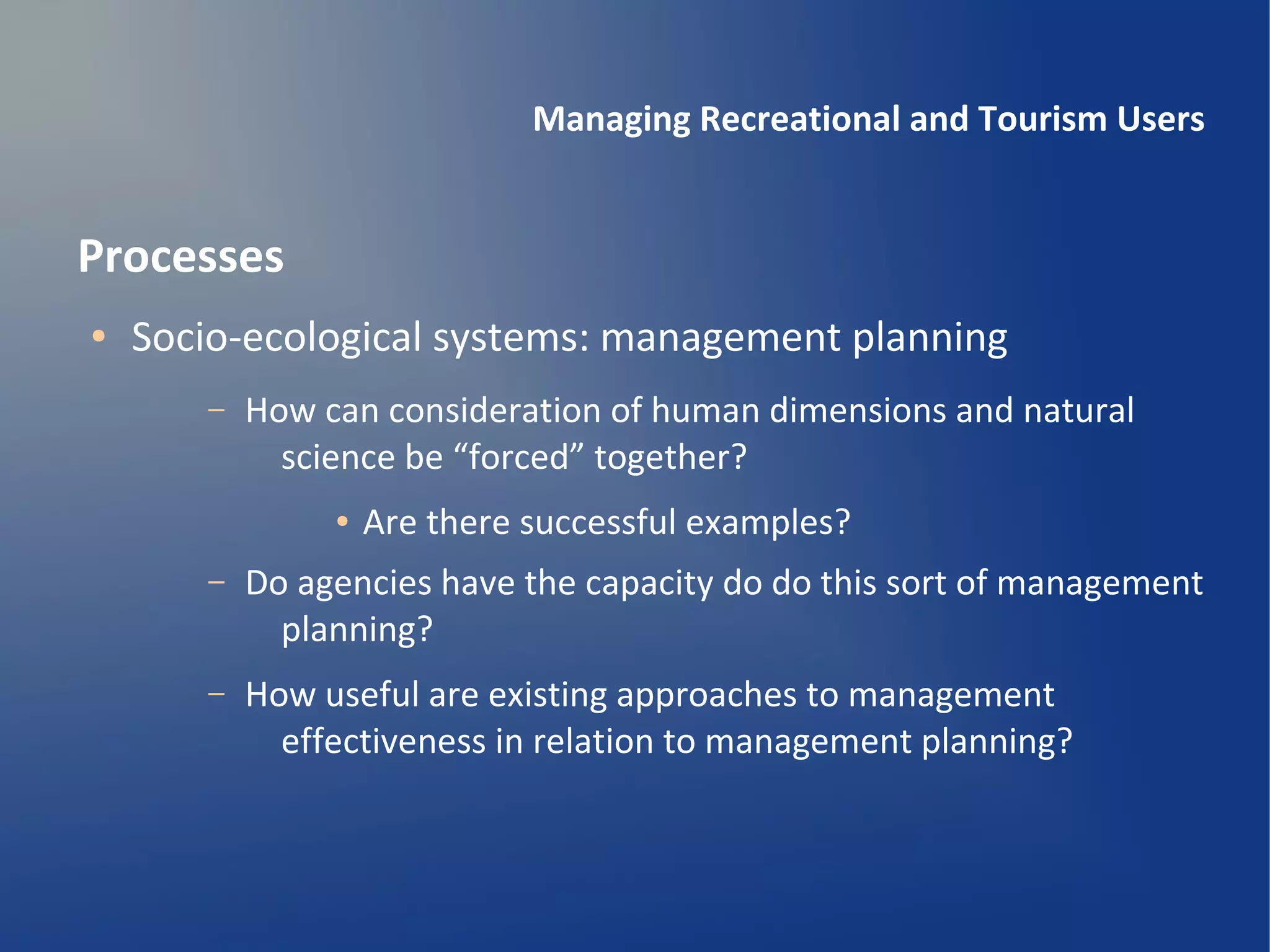 Managing Recreational and Tourism Users


Processes
●   Socio-ecological systems: management planning
       –   How can consideration of human dimensions and natural
             science be “forced” together?
                ●   Are there successful examples?
       –   Do agencies have the capacity do do this sort of management
             planning?
       –   How useful are existing approaches to management
             effectiveness in relation to management planning?
 