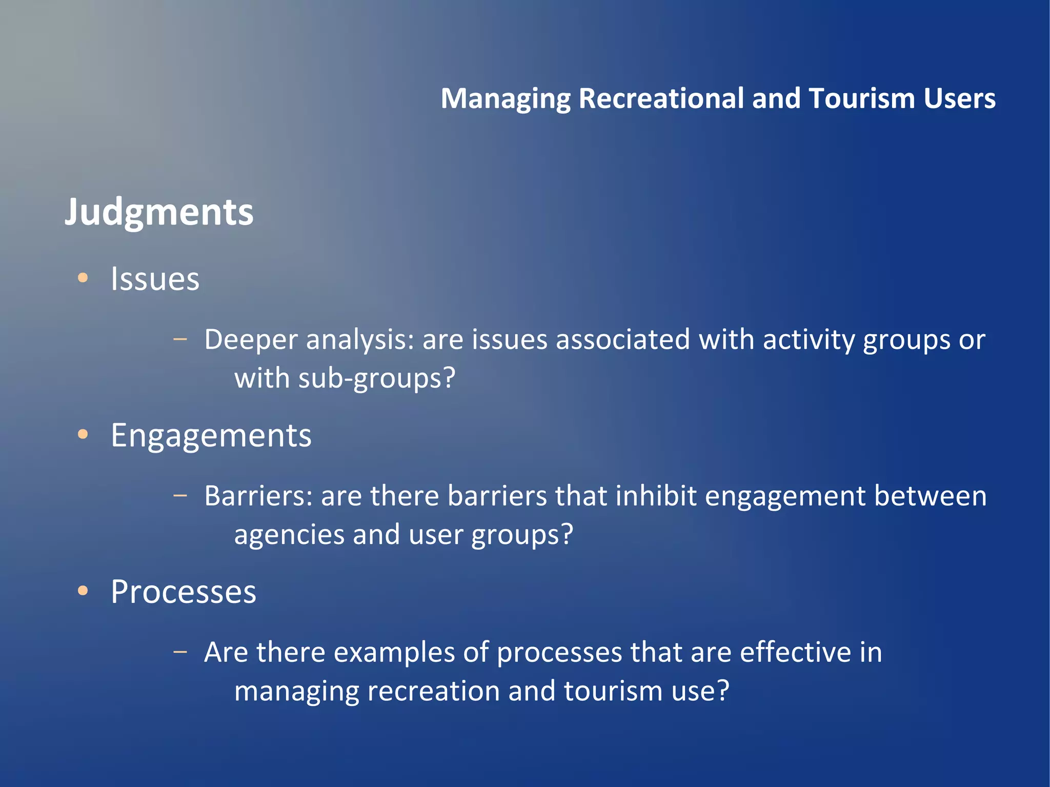 Managing Recreational and Tourism Users


Judgments
●   Issues
        –    Deeper analysis: are issues associated with activity groups or
               with sub-groups?
●   Engagements
        –    Barriers: are there barriers that inhibit engagement between
               agencies and user groups?
●   Processes
        –    Are there examples of processes that are effective in
               managing recreation and tourism use?
 