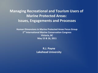 Managing Recreational and Tourism Users of
        Marine Protected Areas:
   Issues, Engagements and Processes

   Human Dimensions in Marine Protected Areas Focus Group
       2nd International Marine Conservation Congress
                         Victoria, BC
                      May 15 & 16, 2011



                        R.J. Payne
                    Lakehead University
 