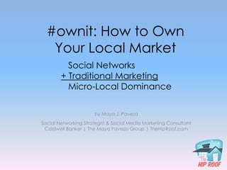 #ownit: How to Own
   Your Local Market
          Social Networks
        + Traditional Marketing
          Micro-Local Dominance

                      by Maya J. Paveza
Social Networking Strategist & Social Media Marketing Consultant
 Coldwell Banker | The Maya Paveza Group | TheHipRoof.com
 
