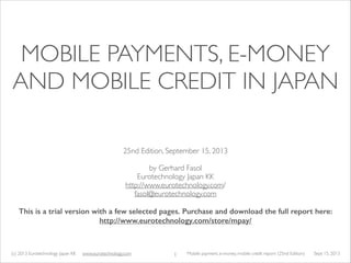 (c) 2014 Eurotechnology Japan KK www.eurotechnology.com Mobile payment, e-money, mobile credit report (26nd Edition) May 12, 20141
MOBILE PAYMENTS, E-MONEY
AND MOBILE CREDIT IN JAPAN
26th Edition, May 12, 2014	

!
by Gerhard Fasol	

Eurotechnology Japan KK	

http://www.eurotechnology.com/	

fasol@eurotechnology.com 	

!
Free version with selected pages. 	

Purchase full report here: http://www.eurotechnology.com/store/mpay/
 
