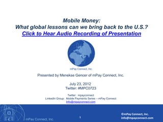 Mobile Money:              mPay Connect

What global lessons can we bring back to the U.S.?
 Click to Hear Audio Recording of Presentation




        Presented by Menekse Gencer of mPay Connect, Inc.

                            July 23, 2012
                          Twitter: #MPC0723
                             Twitter: mpayconnect
            LinkedIn Group: Mobile Payments Series – mPay Connect
                            Info@mpayconnect.com



                                                                    ©mPay Connect, Inc.
                                     1                              info@mpayconnect.com
 