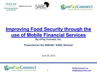 ©mPay Connect, Inc.
info@mpayconnect.com1
Improving Food Security through the
use of Mobile Financial Services
By mPay Connect, Inc.
Presented for the INSEAD / SABC Seminar
June 20, 2013
 