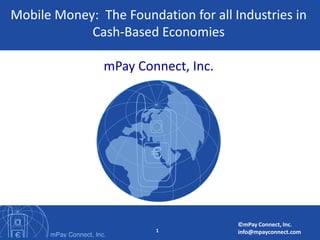 Mobile Money: The Foundation for all Industries in
            Cash-Based Economies

               mPay Connect, Inc.




                                      ©mPay Connect, Inc.
                        1             info@mpayconnect.com
 