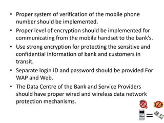 • Proper system of verification of the mobile phone
number should be implemented.
• Proper level of encryption should be implemented for
communicating from the mobile handset to the bank’s.
• Use strong encryption for protecting the sensitive and
confidential information of bank and customers in
transit.
• Separate login ID and password should be provided For
WAP and Web.
• The Data Centre of the Bank and Service Providers
should have proper wired and wireless data network
protection mechanisms.
 
