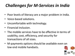 Challenges for M-Services in India
• Poor levels of literacy are a major problem in India.
• Voice-based solutions.
• Uncomfortable with technology.
• Financial inclusion.
• The mobile services have to be effective in terms of
usability, cost, efficiency, and security for
transactions of all sizes.
• M-payments options should be available even on
low end mobile handsets.
 