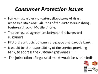 Consumer Protection Issues
• Banks must make mandatory disclosures of risks,
responsibilities and liabilities of the customers in doing
business through Mobile phone.
• There must be agreement between the banks and
customers.
• Bilateral contracts between the payee and payee’s bank.
• It would be the responsibility of the service providing
bank, to address the customer grievances.
• The jurisdiction of legal settlement would be within India.
 