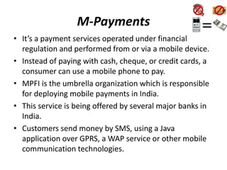 M-Payments
• It’s a payment services operated under financial
regulation and performed from or via a mobile device.
• Instead of paying with cash, cheque, or credit cards, a
consumer can use a mobile phone to pay.
• MPFI is the umbrella organization which is responsible
for deploying mobile payments in India.
• This service is being offered by several major banks in
India.
• Customers send money by SMS, using a Java
application over GPRS, a WAP service or other mobile
communication technologies.
 