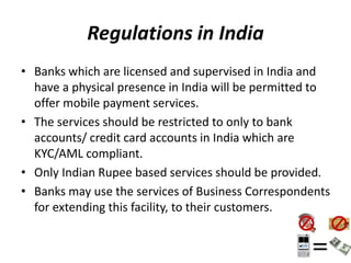Regulations in India
• Banks which are licensed and supervised in India and
have a physical presence in India will be permitted to
offer mobile payment services.
• The services should be restricted to only to bank
accounts/ credit card accounts in India which are
KYC/AML compliant.
• Only Indian Rupee based services should be provided.
• Banks may use the services of Business Correspondents
for extending this facility, to their customers.
 