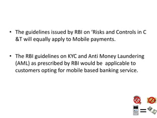 • The guidelines issued by RBI on ‘Risks and Controls in C
&T will equally apply to Mobile payments.
• The RBI guidelines on KYC and Anti Money Laundering
(AML) as prescribed by RBI would be applicable to
customers opting for mobile based banking service.
 