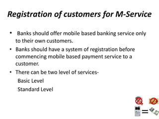 Registration of customers for M-Service
• Banks should offer mobile based banking service only
to their own customers.
• Banks should have a system of registration before
commencing mobile based payment service to a
customer.
• There can be two level of services-
Basic Level
Standard Level
 