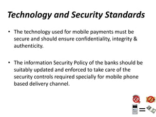 Technology and Security Standards
• The technology used for mobile payments must be
secure and should ensure confidentiality, integrity &
authenticity.
• The information Security Policy of the banks should be
suitably updated and enforced to take care of the
security controls required specially for mobile phone
based delivery channel.
 
