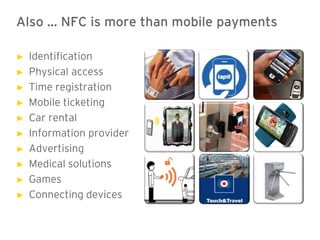 Also … NFC is more than mobile payments

►   Identification
►   Physical access
►   Time registration
►   Mobile ticketing
►   Car rental
►   Information provider
►   Advertising
►   Medical solutions
►   Games
►   Connecting devices
 