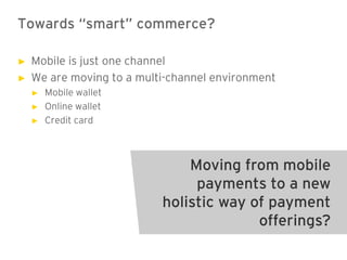 Towards “smart” commerce?

►   Mobile is just one channel
►   We are moving to a multi-channel environment
    ►   Mobile wallet
    ►   Online wallet
    ►   Credit card



                               Moving from mobile
                                payments to a new
                           holistic way of payment
                                         offerings?
 