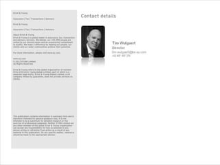 Ernst & Young

Assurance | Tax | Transactions | Advisory
                                                                  Contact details
Ernst & Young

Assurance | Tax | Transactions | Advisory

About Ernst & Young
Ernst & Young is a global leader in assurance, tax, transaction
and advisory services. Worldwide, our 152,000 people are
united by our shared values and an unwavering commitment
to quality. We make a difference by helping our people, our
clients and our wider communities achieve their potential.

For more information, please visit www.ey.com.

www.ey.com
© 2012 EYGM Limited.
All Rights Reserved.

Ernst & Young refers to the global organization of member
firms of Ernst & Young Global Limited, each of which is a
separate legal entity. Ernst & Young Global Limited, a UK
company limited by guarantee, does not provide services to
clients.




This publication contains information in summary form and is
therefore intended for general guidance only. It is not
intended to be a substitute for detailed research or the
exercise of professional judgment. Neither EYGM Limited nor
any other member of the global Ernst & Young organization
can accept any responsibility for loss occasioned to any
person acting or refraining from action as a result of any
material in this publication. On any specific matter, reference
should be made to the appropriate advisor.
 