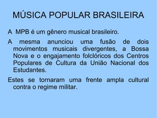 MÚSICA POPULAR BRASILEIRA
A MPB é um gênero musical brasileiro.
A mesma anunciou uma fusão de dois
movimentos musicais divergentes, a Bossa
Nova e o engajamento folclóricos dos Centros
Populares de Cultura da União Nacional dos
Estudantes.
Estes se tornaram uma frente ampla cultural
contra o regime militar.
 