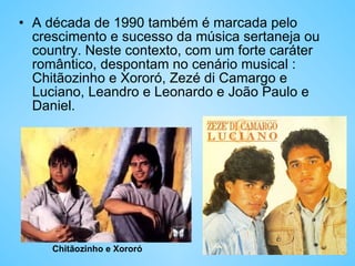 A década de 1990 também é marcada pelo crescimento e sucesso da música sertaneja ou country. Neste contexto, com um forte caráter romântico, despontam no cenário musical : Chitãozinho e Xororó, Zezé di Camargo e Luciano, Leandro e Leonardo e João Paulo e Daniel. Chitãozinho e Xororó 
