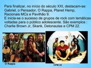 Para finalizar, no início do século XXI, destacam-se: Gabriel, o Pensador, O Rappa, Planet Hemp, Racionais MCs e Pavilhão 9. E inicia-se o sucesso de grupos de rock com temáticas voltadas para o público adolescente. São exemplos : Charlie Brown Jr, Skank, Detonautas e CPM 22.  O Rappa CPM 22 