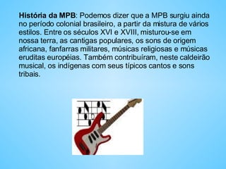 História da MPB : Podemos dizer que a MPB surgiu ainda no período colonial brasileiro, a partir da mistura de vários estilos. Entre os séculos XVI e XVIII, misturou-se em nossa terra, as cantigas populares, os sons de origem africana, fanfarras militares, músicas religiosas e músicas eruditas européias. Também contribuíram, neste caldeirão musical, os indígenas com seus típicos cantos e sons tribais.  