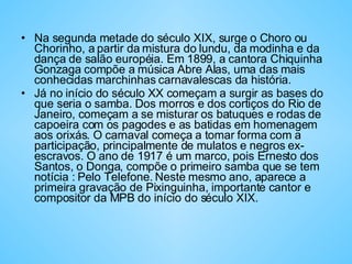 Na segunda metade do século XIX, surge o Choro ou Chorinho, a partir da mistura do lundu, da modinha e da dança de salão européia. Em 1899, a cantora Chiquinha Gonzaga compõe a música Abre Alas, uma das mais conhecidas marchinhas carnavalescas da história.  Já no início do século XX começam a surgir as bases do que seria o samba. Dos morros e dos cortiços do Rio de Janeiro, começam a se misturar os batuques e rodas de capoeira com os pagodes e as batidas em homenagem aos orixás. O carnaval começa a tomar forma com a participação, principalmente de mulatos e negros ex-escravos. O ano de 1917 é um marco, pois Ernesto dos Santos, o Donga, compõe o primeiro samba que se tem notícia : Pelo Telefone. Neste mesmo ano, aparece a primeira gravação de Pixinguinha, importante cantor e compositor da MPB do início do século XIX.  
