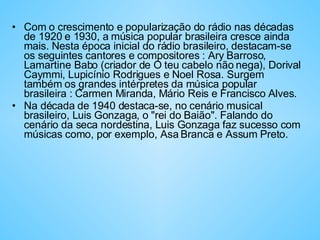 Com o crescimento e popularização do rádio nas décadas de 1920 e 1930, a música popular brasileira cresce ainda mais. Nesta época inicial do rádio brasileiro, destacam-se os seguintes cantores e compositores : Ary Barroso, Lamartine Babo (criador de O teu cabelo não nega), Dorival Caymmi, Lupicínio Rodrigues e Noel Rosa. Surgem também os grandes intérpretes da música popular brasileira : Carmen Miranda, Mário Reis e Francisco Alves.  Na década de 1940 destaca-se, no cenário musical brasileiro, Luis Gonzaga, o "rei do Baião". Falando do cenário da seca nordestina, Luis Gonzaga faz sucesso com músicas como, por exemplo, Asa Branca e Assum Preto. 