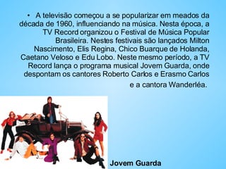 A televisão começou a se popularizar em meados da década de 1960, influenciando na música. Nesta época, a TV Record organizou o Festival de Música Popular Brasileira. Nestes festivais são lançados Milton Nascimento, Elis Regina, Chico Buarque de Holanda, Caetano Veloso e Edu Lobo. Neste mesmo período, a TV Record lança o programa musical Jovem Guarda, onde despontam os cantores Roberto Carlos e Erasmo Carlos e a cantora Wanderléa.   Jovem Guarda 