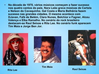 Na década de 1970, vários músicos começam a fazer sucesso nos quatro cantos do país. Nara Leão grava músicas de Cartola e Nelson do Cavaquinho. Gal Costa e Maria Bethânia fazem sucesso nas grandes cidades. O mesmo acontece com DJavan, Fafá de Belém, Clara Nunes, Belchior e Fagner, Alceu Valença e Elba Ramalho. No cenário do rock brasileiro destacam-se Raul Seixas e Rita Lee. No cenário funk aparecem Tim Maia e Jorge Ben Jor.  Rita Lee Tim Maia Raul Seixas 