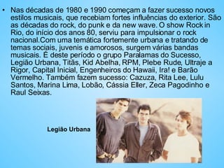 Nas décadas de 1980 e 1990 começam a fazer sucesso novos estilos musicais, que recebiam fortes influências do exterior. São as décadas do rock, do punk e da new wave. O show Rock in Rio, do início dos anos 80, serviu para impulsionar o rock nacional.Com uma temática fortemente urbana e tratando de temas sociais, juvenis e amorosos, surgem várias bandas musicais. É deste período o grupo Paralamas do Sucesso, Legião Urbana, Titãs, Kid Abelha, RPM, Plebe Rude, Ultraje a Rigor, Capital Inicial, Engenheiros do Hawaii, Ira! e Barão Vermelho. Também fazem sucesso: Cazuza, Rita Lee, Lulu Santos, Marina Lima, Lobão, Cássia Eller, Zeca Pagodinho e Raul Seixas.  Legião Urbana 
