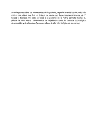 Se indago mas sobre los antecedentes de la paciente, específicamente los del parto y la
madre nos refiere que fue un trabajo de parto muy largo (aproximadamente de 7
horas) y doloroso. Por esto se ubica a la paciente en la Matriz perinatal básica II,
porque la niña refería sentimientos de impotencia (ante la consulta odontológica
desconocida) y de abandono (sentarse sola en la silla odontológica sin su mama).
 