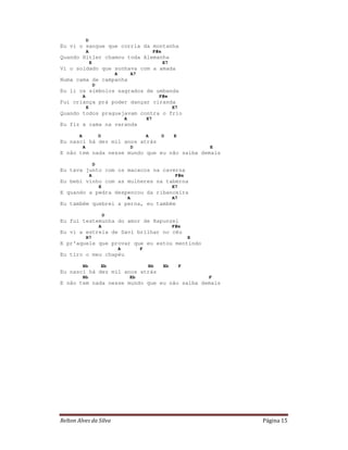 D
Eu vi o sangue que corria da montanha
                A                                                 F#m
Quando Hitler chamou toda Alemanha
                    E                                                   E7
Vi o soldado que sonhava com a amada
                                    A               A7
Numa cama de campanha
                        D
Eu li os símbolos sagrados de umbanda
            A                                                       F#m
Fui criança prá poder dançar ciranda
                E                                                            E7
Quando todos praguejavam contra o frio
                                            A                E7
Eu fiz a cama na varanda

        A                   D                                A          D    E
Eu nasci há dez mil anos atrás
            A                                       D                                     E
E não tem nada nesse mundo que eu não saiba demais

                        D
Eu tava junto com os macacos na caverna
                    A                                                         F#m
Eu bebi vinho com as mulheres na taberna
                            E                                                E7
E quando a pedra despencou da ribanceira
                                                A                            A7
Eu também quebrei a perna, eu também

                                D
Eu fui testemunha do amor de Rapunzel
                            A                                                F#m
Eu vi a estrela de Davi brilhar no céu
                B7                                                                    E
E pr'aquele que provar que eu estou mentindo
                                        A                F
Eu tiro o meu chapéu

            Bb              Eb                               Bb         Eb        F
Eu nasci há dez mil anos atrás
            Bb                                  Eb                                        F
E não tem nada nesse mundo que eu não saiba demais




Relton Alves da Silva                                                                         Página 15
 