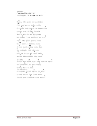 Raul Seixas

Cowboy Fora da Lei
Introdução: (C D G Em C D G)2x


        G
Mamãe, não quero ser prefeito
    Bm
Pode ser que eu seja eleito
                    G                                 Em                D
E alguém pode querer me assassinar
                C                             D
Eu não preciso ler jornais
                G                                 Em
Mentir sózinho eu sou capaz
                        C                              D                G
Não quero ir de encontro ao azar
            G
Papai não quero provar nada
            Bm
Eu já servi à Pátria amada
            G                         Em                        D
E todo mundo cobra minha luz
C                                     D
Oh, coitado, foi tão cedo
    G                                                  Em
Deus me livre, eu tenho medo
                C                         D                         G
Morrer dependurado numa cruz

[-RIFF|------]C         D              G
Eu não sou besta pra tirar onda de herói
                            Em                              C
Sou vacinado, eu sou cowboy
                D                                 G
Cowboy fora da lei
[-RIFF|---]C       D          G
o Durango Kid só existe no gibi
                                 Em                             C
E quem quiser que fique aqui
                                          D                             G
Entrar pra história é com vocês




Relton Alves da Silva                                                       Página 16
 